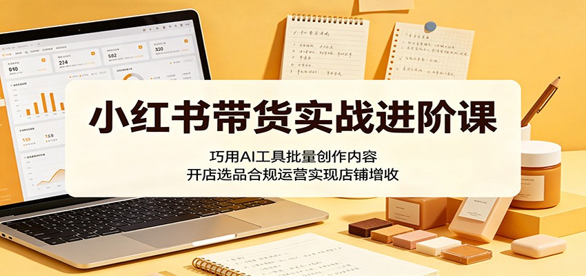 小红书带货实战进阶课：巧用AI工具批量创作内容，开店选品合规运营实现店铺增收-天梦资源网