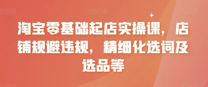 淘宝零基础起店实操课，店铺规避违规，精细化选词及选品等-天梦资源网